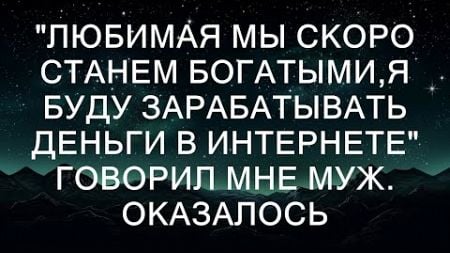 &quot;Любимая мы скоро станем богатыми,я буду зарабатывать деньги в интернете&quot; Говорил мне муж. Оказало