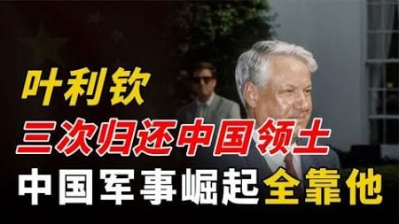 叶利钦三次归还中国领土，四次传授先进技术，中国军事崛起全靠他