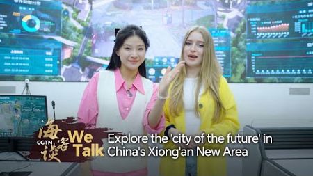 We Talk: Explore the &#39;city of the future&#39; in China&#39;s Xiong&#39;an New Area