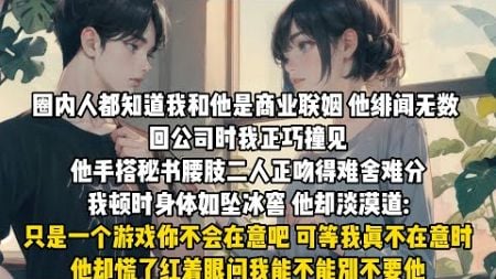 圈内人都知道我和他是商业联姻他绯闻无数。回公司时我正巧撞见他手搭秘书腰肢二人正吻得难舍难分，我顿时身体如坠冰窖。他却淡漠道:只是一个游戏你不会在意吧？可等我真不在意时，他却慌了红着眼问我能不能别不要他